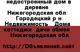 недостроенный дом в деревне - Нижегородская обл., Городецкий р-н Недвижимость » Дома, коттеджи, дачи обмен   . Нижегородская обл.